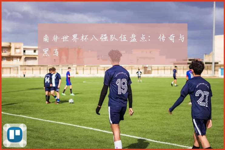 南非世界杯八强队伍盘点：传奇与黑马