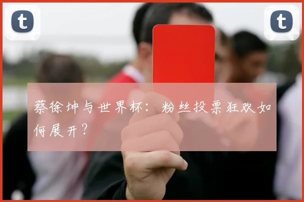 蔡徐坤与世界杯：粉丝投票狂欢如何展开？